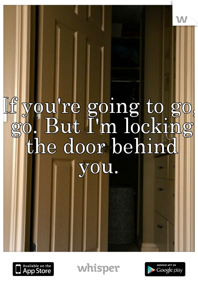 If you're going to go, go. But I'm locking the door behind you. 
