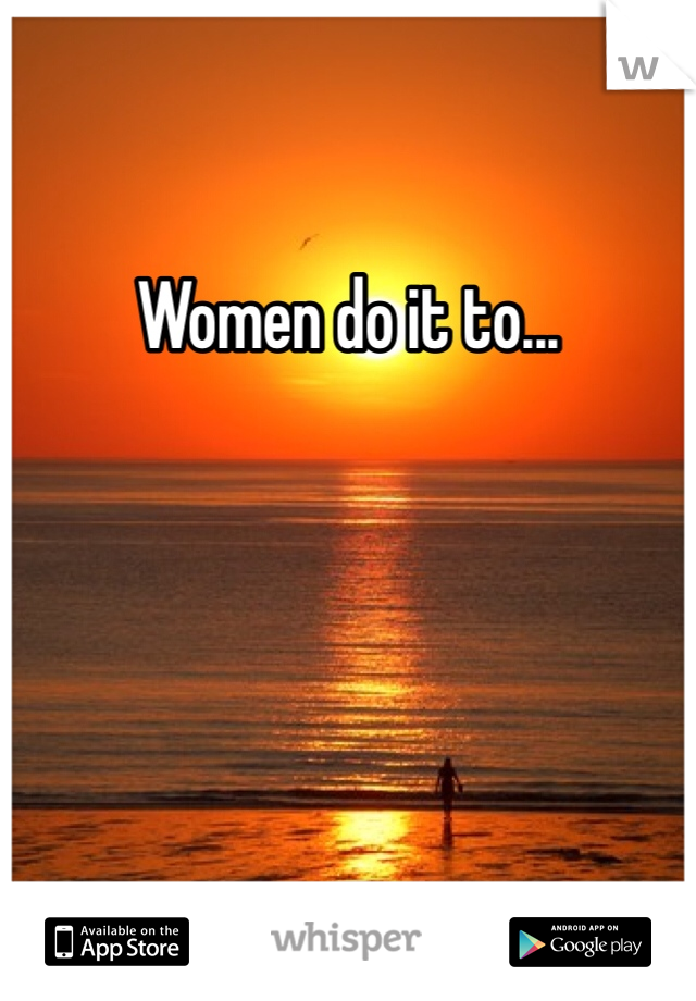 Women do it to...