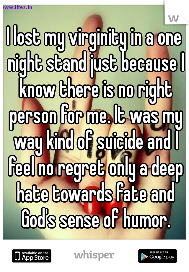 I lost my virginity in a one night stand just because I know there is no right person for me. It was my way kind of suicide and I feel no regret only a deep hate towards fate and God's sense of humor.