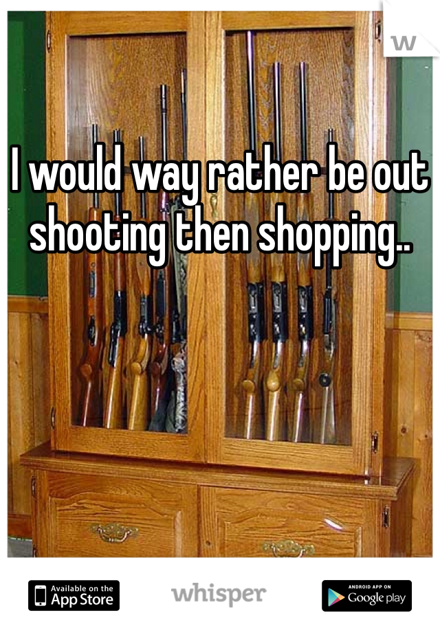 I would way rather be out shooting then shopping..