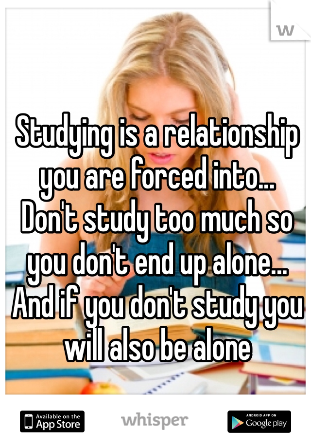 Studying is a relationship
you are forced into...
Don't study too much so 
you don't end up alone...
And if you don't study you 
will also be alone 