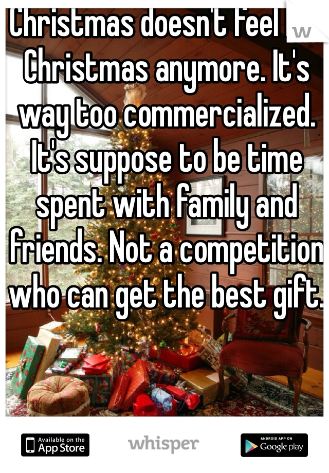 Christmas doesn't feel like Christmas anymore. It's way too commercialized. It's suppose to be time spent with family and friends. Not a competition who can get the best gift. 