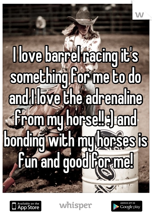 I love barrel racing it's something for me to do and I love the adrenaline from my horse!! :) and bonding with my horses is fun and good for me!