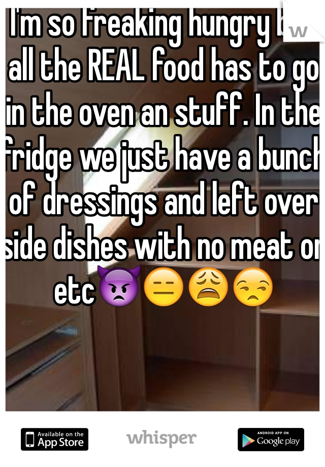I'm so freaking hungry but all the REAL food has to go in the oven an stuff. In the fridge we just have a bunch of dressings and left over side dishes with no meat or etc👿😑😩😒