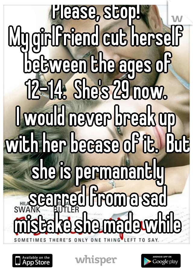 Please, stop!
My girlfriend cut herself between the ages of 12-14.  She's 29 now. 
I would never break up with her becase of it.  But she is permanantly scarred from a sad mistake she made while young