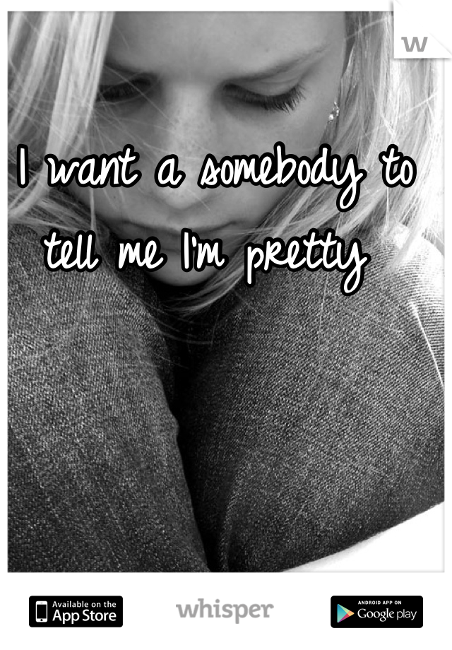 I want a somebody to tell me I'm pretty 
