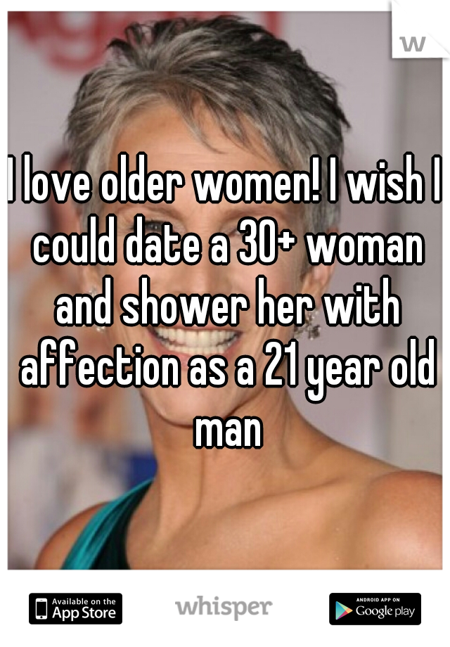 I love older women! I wish I could date a 30+ woman and shower her with affection as a 21 year old man