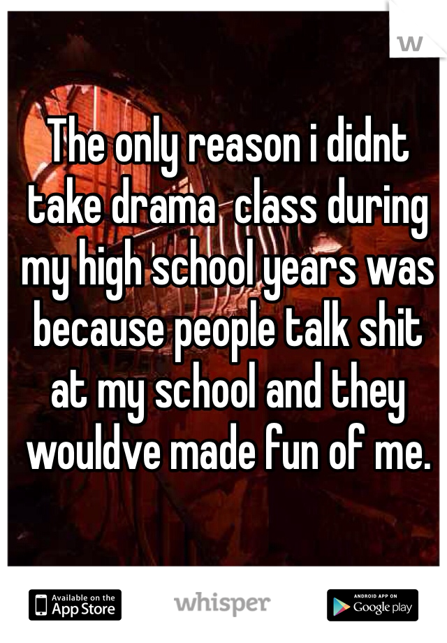 The only reason i didnt take drama  class during my high school years was because people talk shit at my school and they wouldve made fun of me.