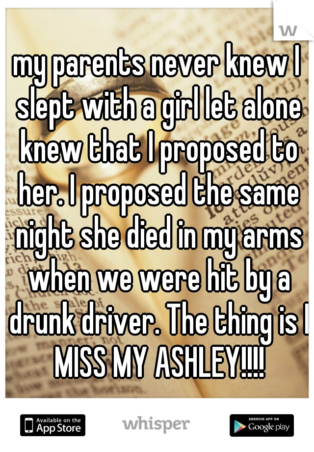 my parents never knew I slept with a girl let alone knew that I proposed to her. I proposed the same night she died in my arms when we were hit by a drunk driver. The thing is I MISS MY ASHLEY!!!!
