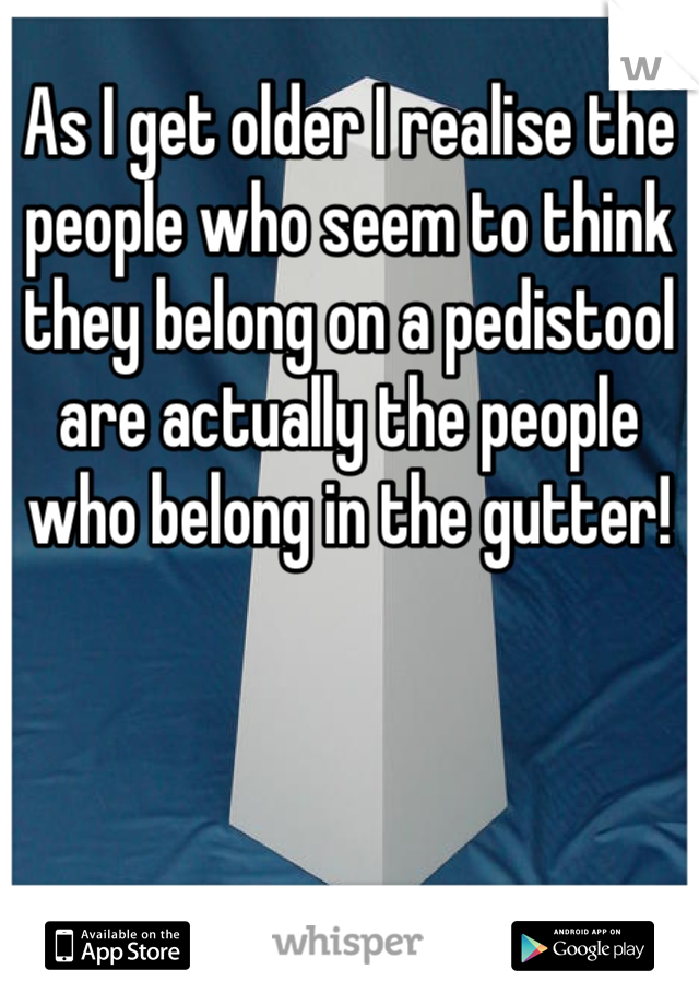 As I get older I realise the people who seem to think they belong on a pedistool are actually the people  who belong in the gutter!