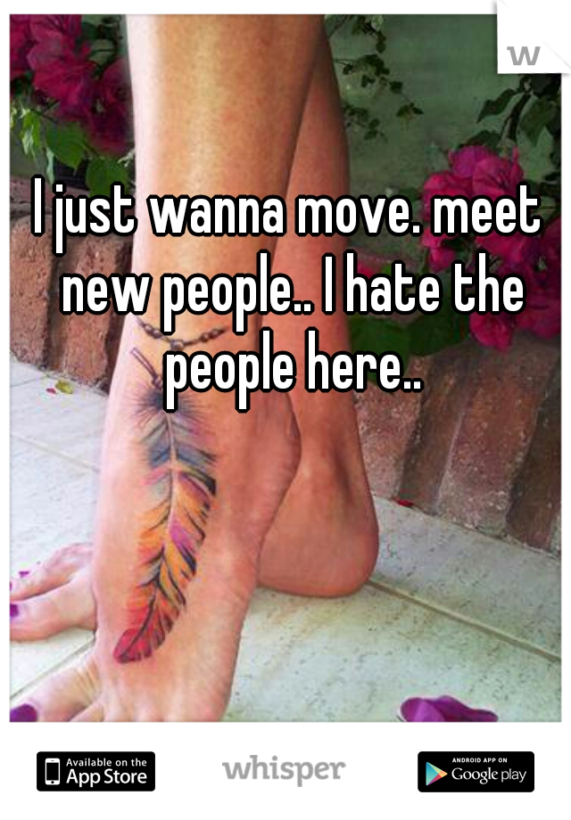 I just wanna move. meet new people.. I hate the people here..