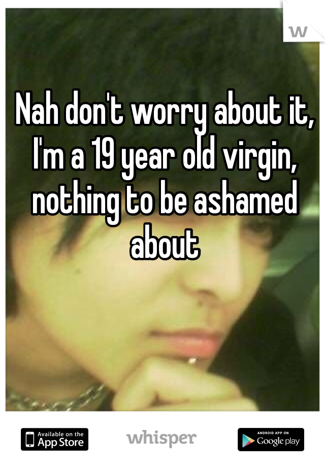Nah don't worry about it, I'm a 19 year old virgin, nothing to be ashamed about