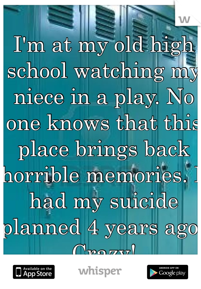 I'm at my old high school watching my niece in a play. No one knows that this place brings back horrible memories. I had my suicide planned 4 years ago. Crazy! 
