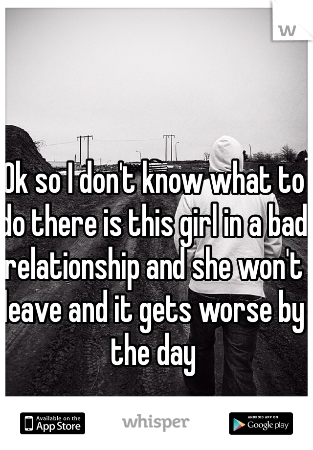 Ok so I don't know what to do there is this girl in a bad relationship and she won't leave and it gets worse by the day