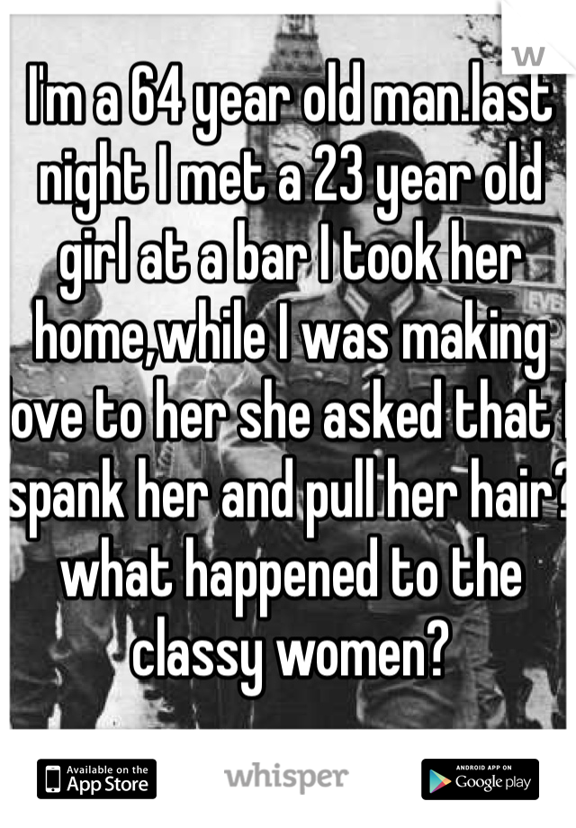 I'm a 64 year old man.last night I met a 23 year old girl at a bar I took her home,while I was making love to her she asked that I spank her and pull her hair?what happened to the classy women?