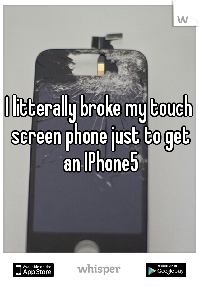 I litterally broke my touch screen phone just to get an IPhone5