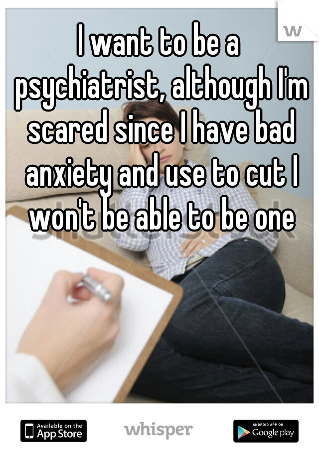 I want to be a psychiatrist, although I'm scared since I have bad anxiety and use to cut I won't be able to be one