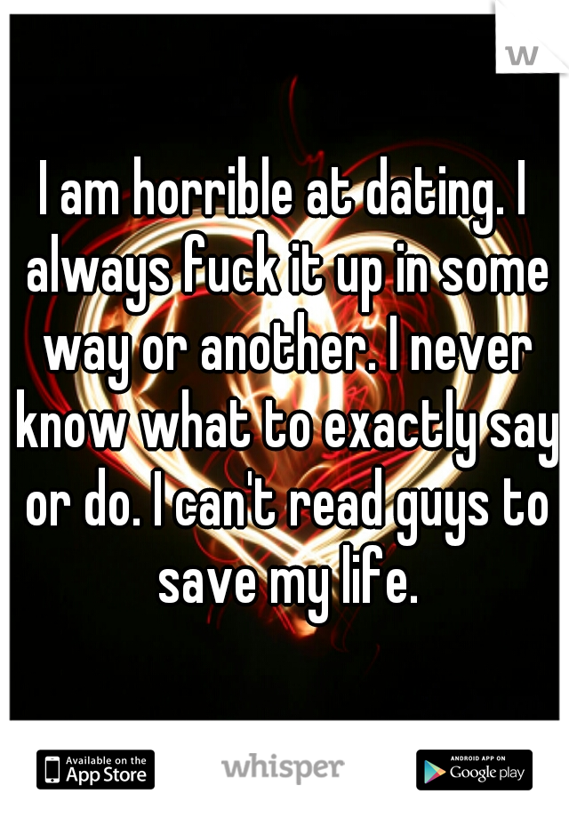 I am horrible at dating. I always fuck it up in some way or another. I never know what to exactly say or do. I can't read guys to save my life.