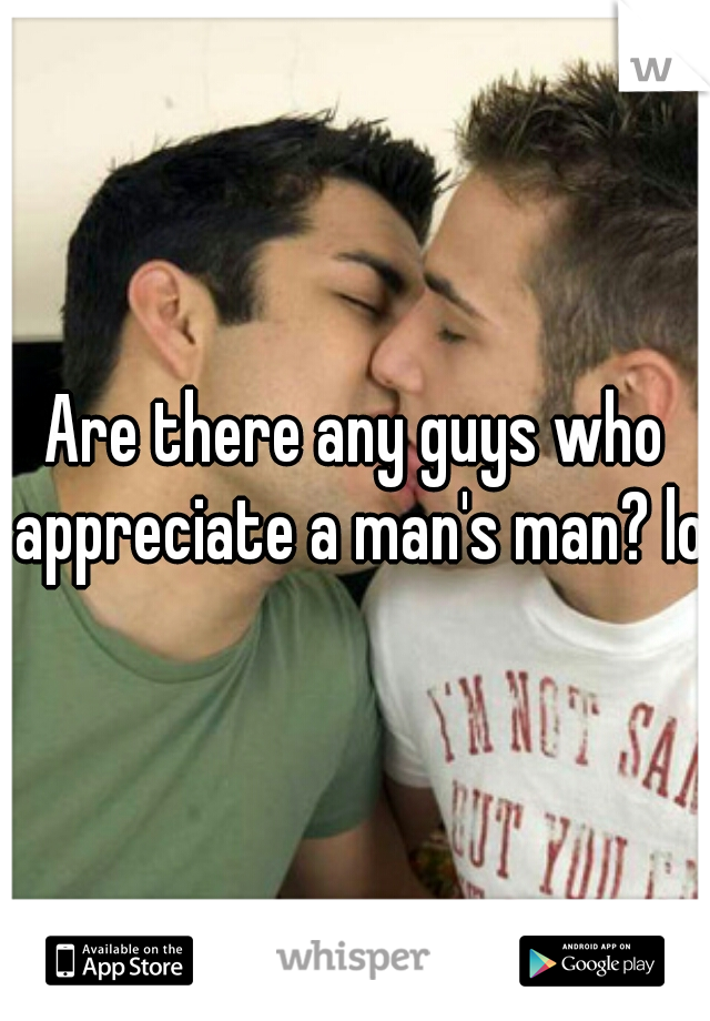 Are there any guys who appreciate a man's man? lol