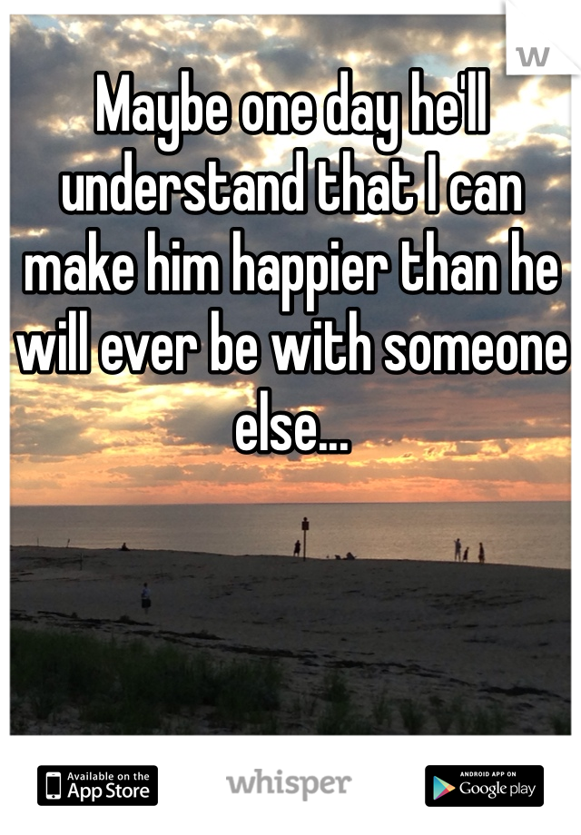 Maybe one day he'll understand that I can make him happier than he will ever be with someone else...