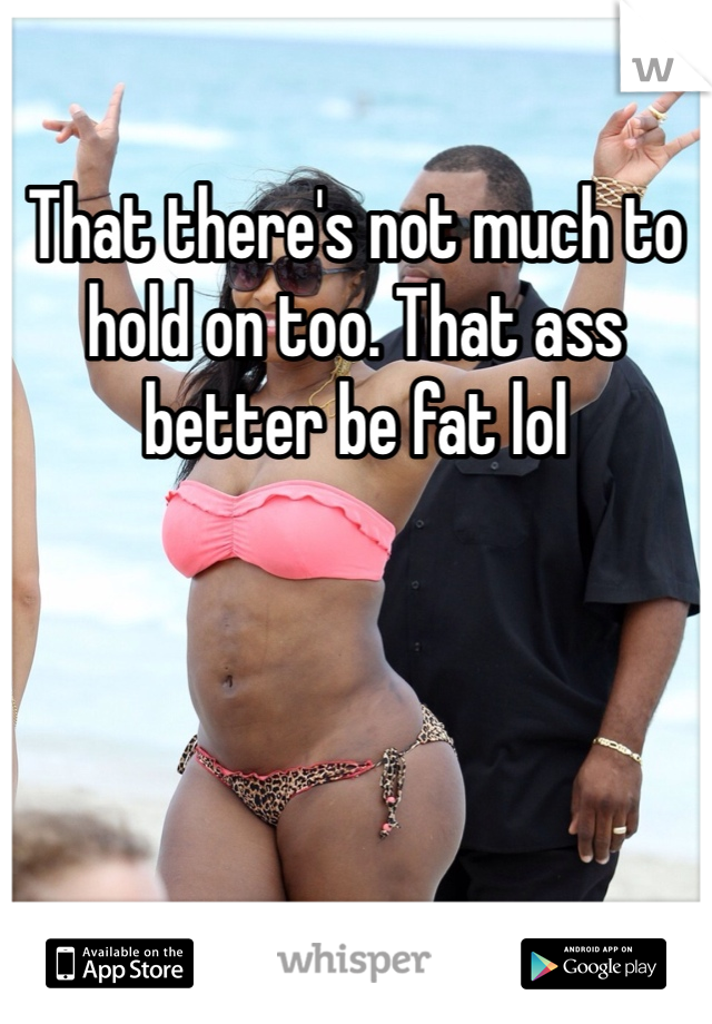 That there's not much to hold on too. That ass better be fat lol