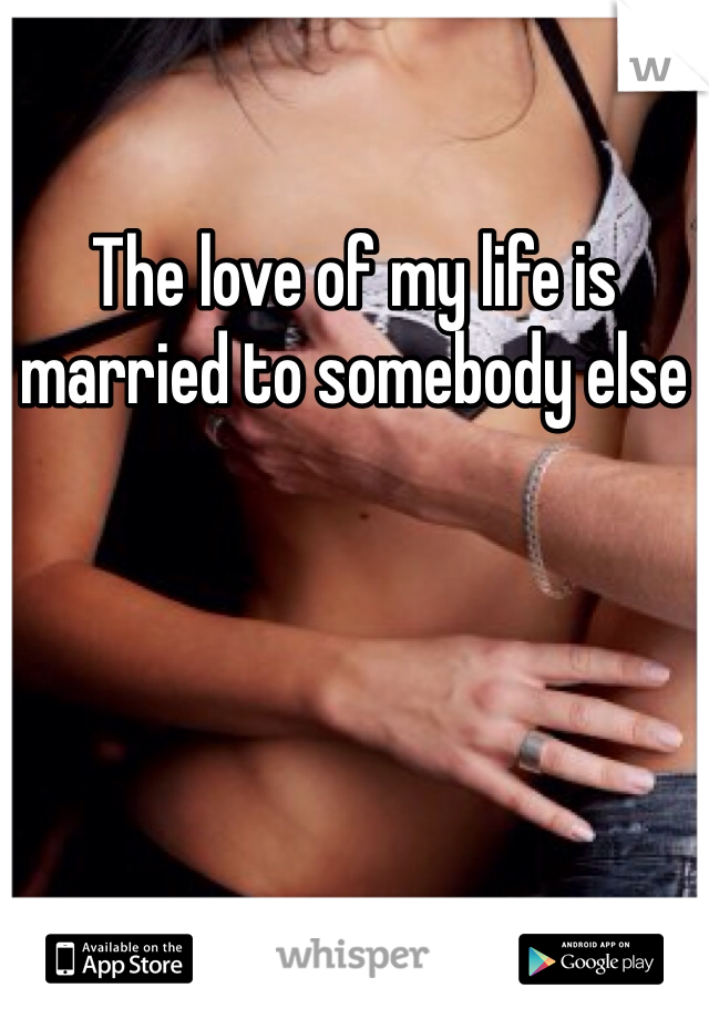 The love of my life is married to somebody else
