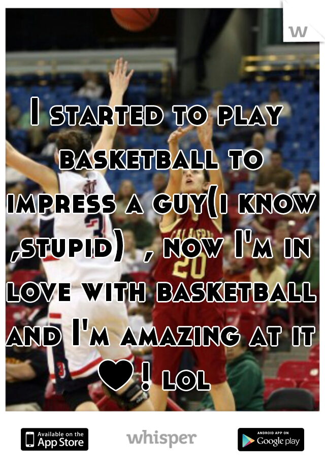 I started to play basketball to impress a guy(i know ,stupid)  , now I'm in love with basketball and I'm amazing at it ♥! lol  