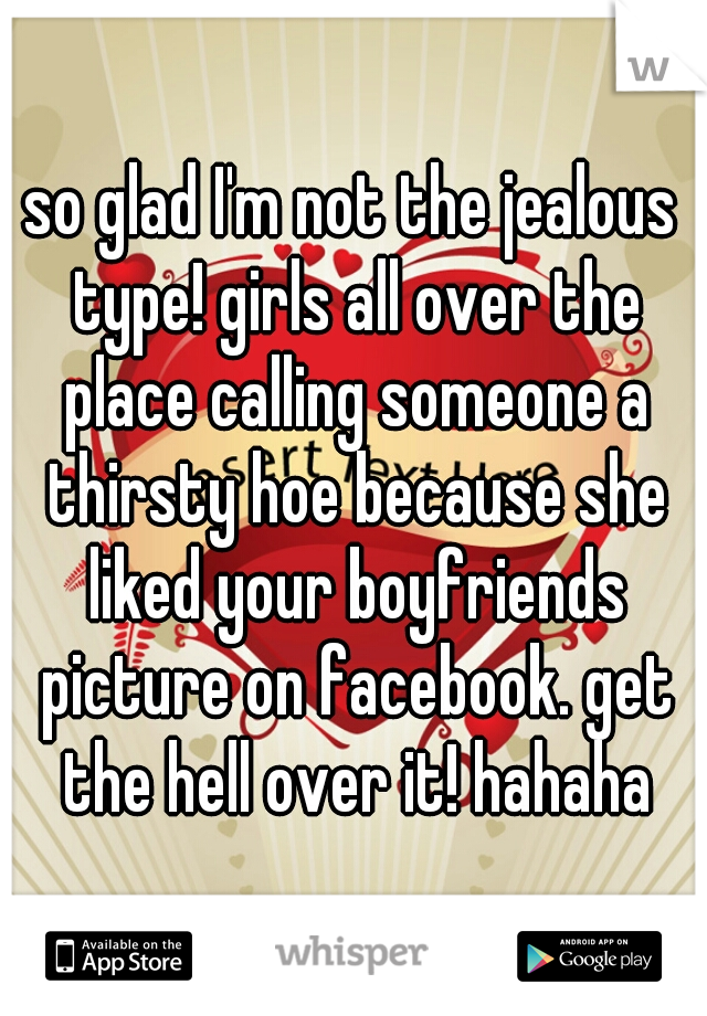 so glad I'm not the jealous type! girls all over the place calling someone a thirsty hoe because she liked your boyfriends picture on facebook. get the hell over it! hahaha