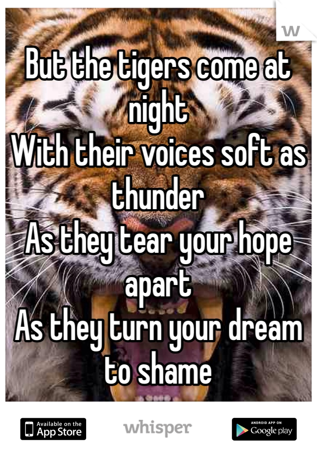 But the tigers come at night
With their voices soft as thunder
As they tear your hope apart
As they turn your dream to shame