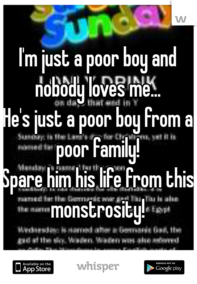 I'm just a poor boy and nobody loves me... 
He's just a poor boy from a poor family! 
Spare him his life from this monstrosity! 