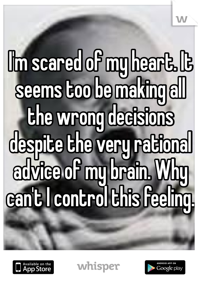 I'm scared of my heart. It seems too be making all the wrong decisions despite the very rational advice of my brain. Why can't I control this feeling.