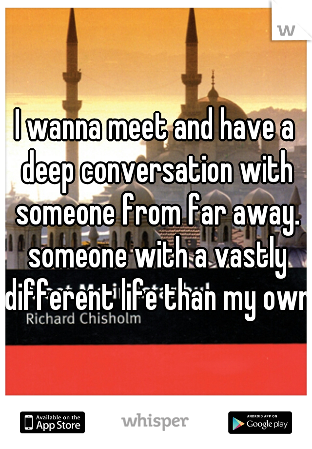 I wanna meet and have a deep conversation with someone from far away. someone with a vastly different life than my own.