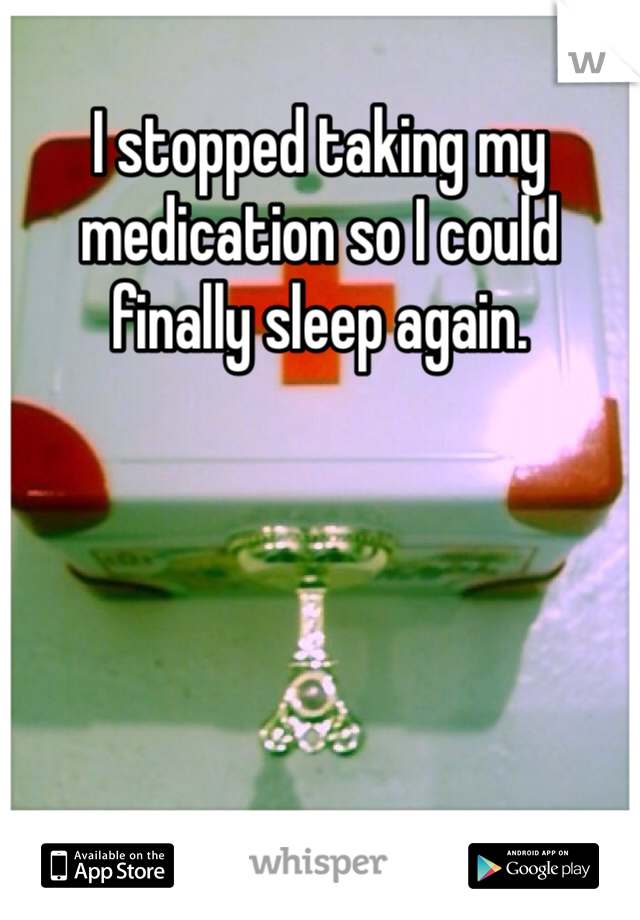 I stopped taking my medication so I could finally sleep again. 