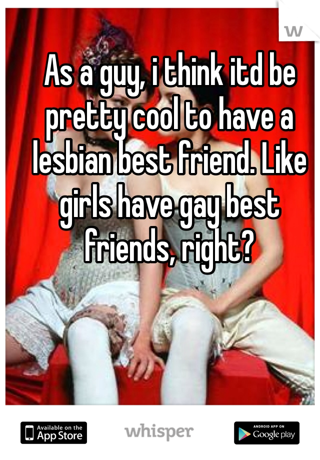 As a guy, i think itd be pretty cool to have a lesbian best friend. Like girls have gay best friends, right?