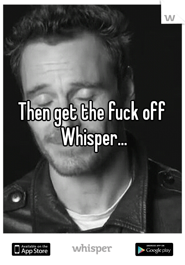 Then get the fuck off Whisper...