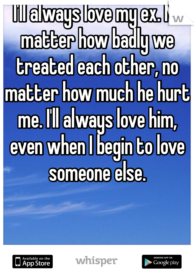 I'll always love my ex. No matter how badly we treated each other, no matter how much he hurt me. I'll always love him, even when I begin to love someone else. 