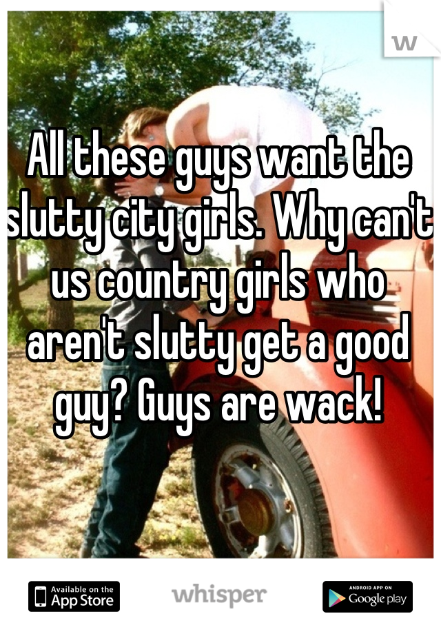All these guys want the slutty city girls. Why can't us country girls who aren't slutty get a good guy? Guys are wack!