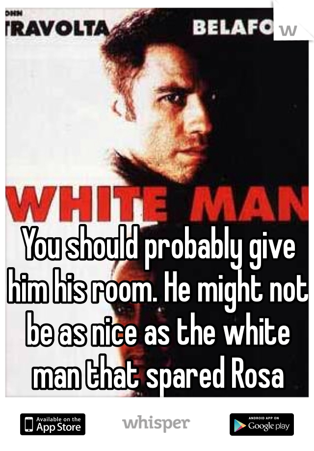 You should probably give him his room. He might not be as nice as the white man that spared Rosa Parks. 