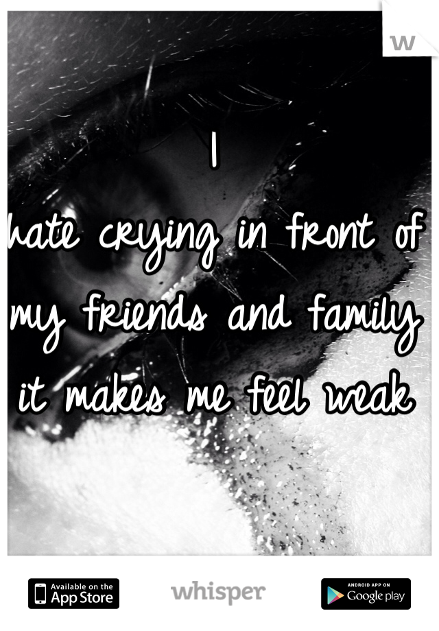 I                  hate crying in front of my friends and family it makes me feel weak