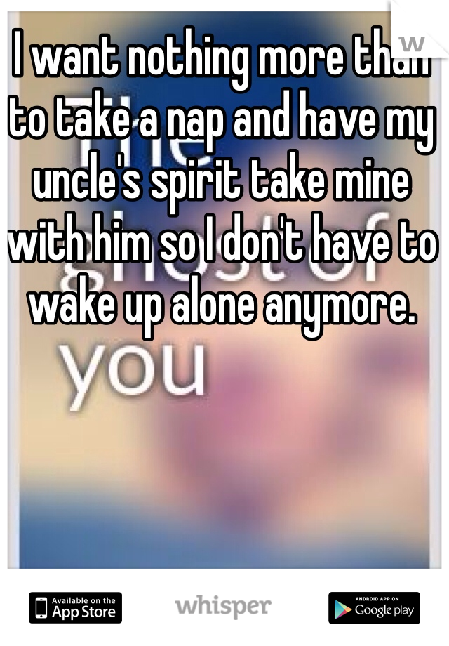 I want nothing more than to take a nap and have my uncle's spirit take mine with him so I don't have to wake up alone anymore.