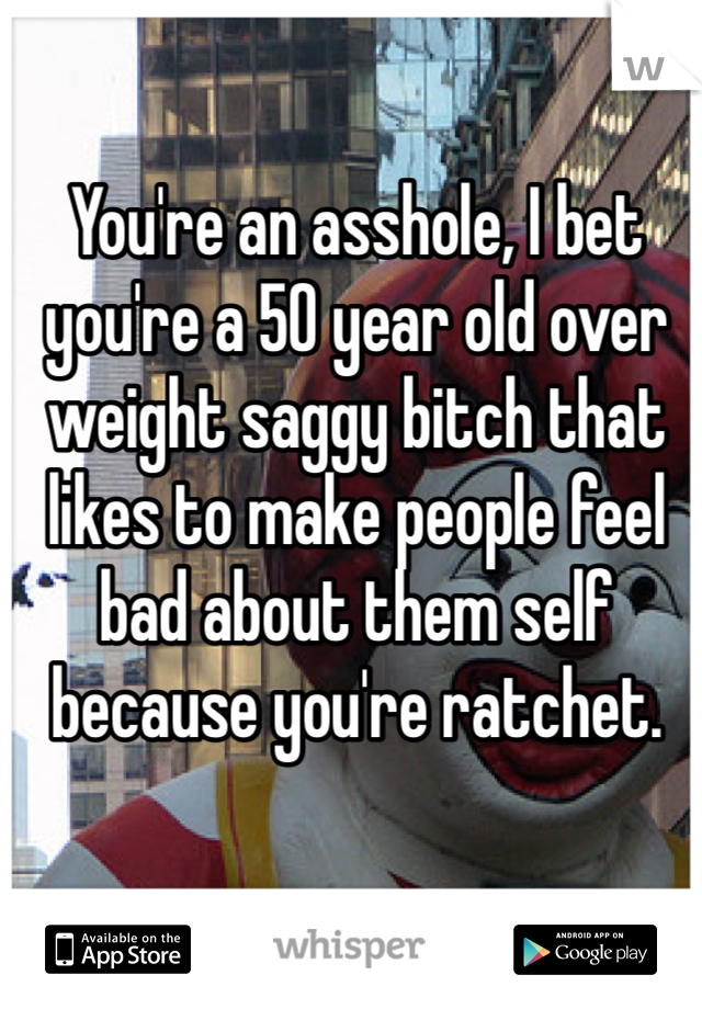 You're an asshole, I bet you're a 50 year old over weight saggy bitch that likes to make people feel bad about them self because you're ratchet. 