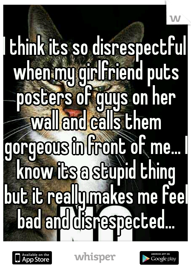I think its so disrespectful when my girlfriend puts posters of guys on her wall and calls them gorgeous in front of me... I know its a stupid thing but it really makes me feel bad and disrespected...