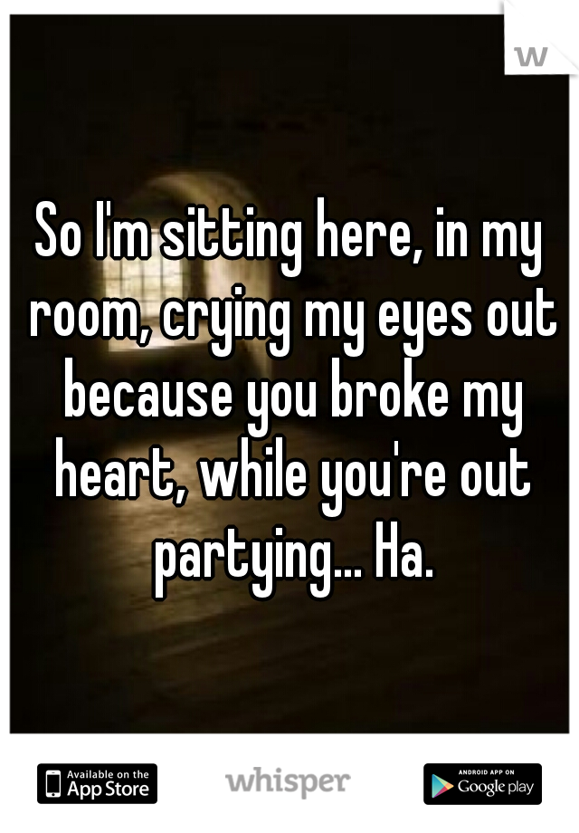 So I'm sitting here, in my room, crying my eyes out because you broke my heart, while you're out partying... Ha.