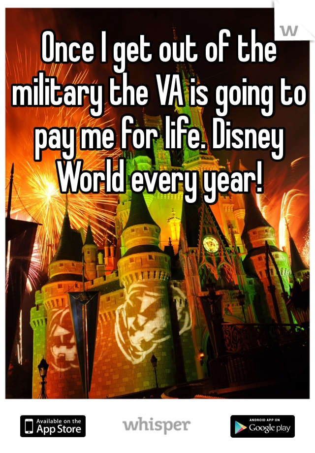 Once I get out of the military the VA is going to pay me for life. Disney World every year! 
