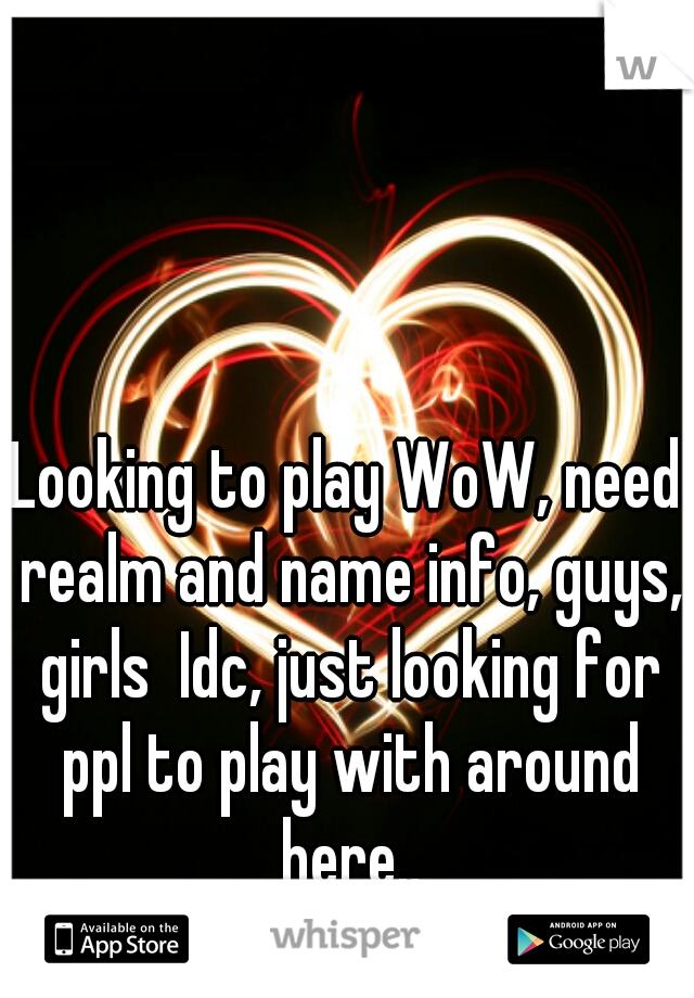 Looking to play WoW, need realm and name info, guys, girls  Idc, just looking for ppl to play with around here..