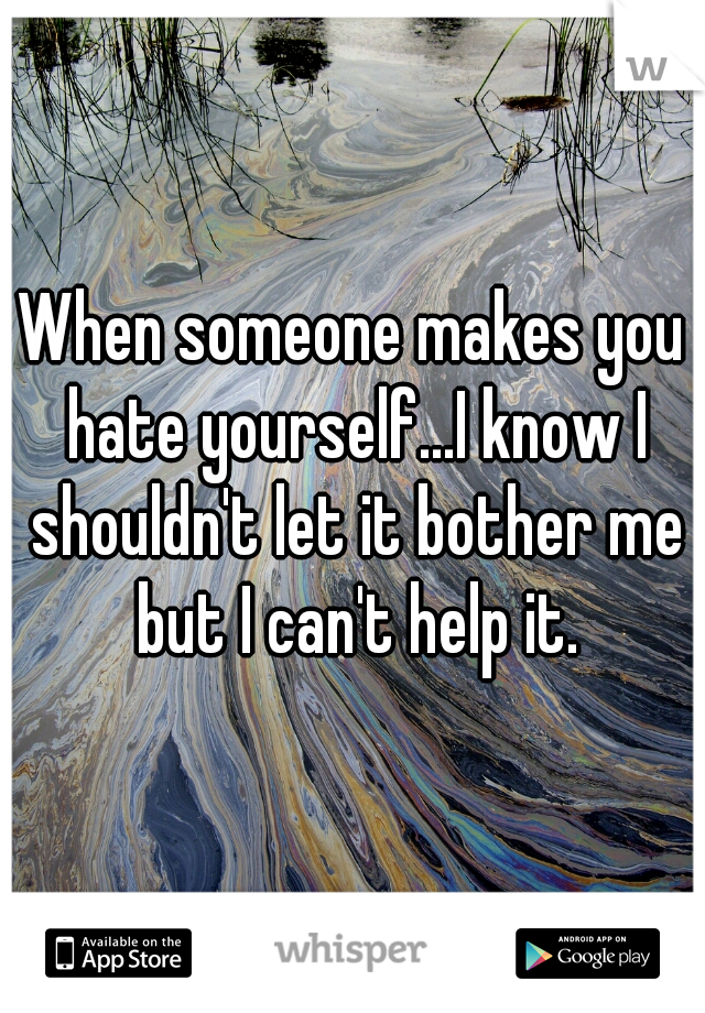 When someone makes you hate yourself...I know I shouldn't let it bother me but I can't help it.