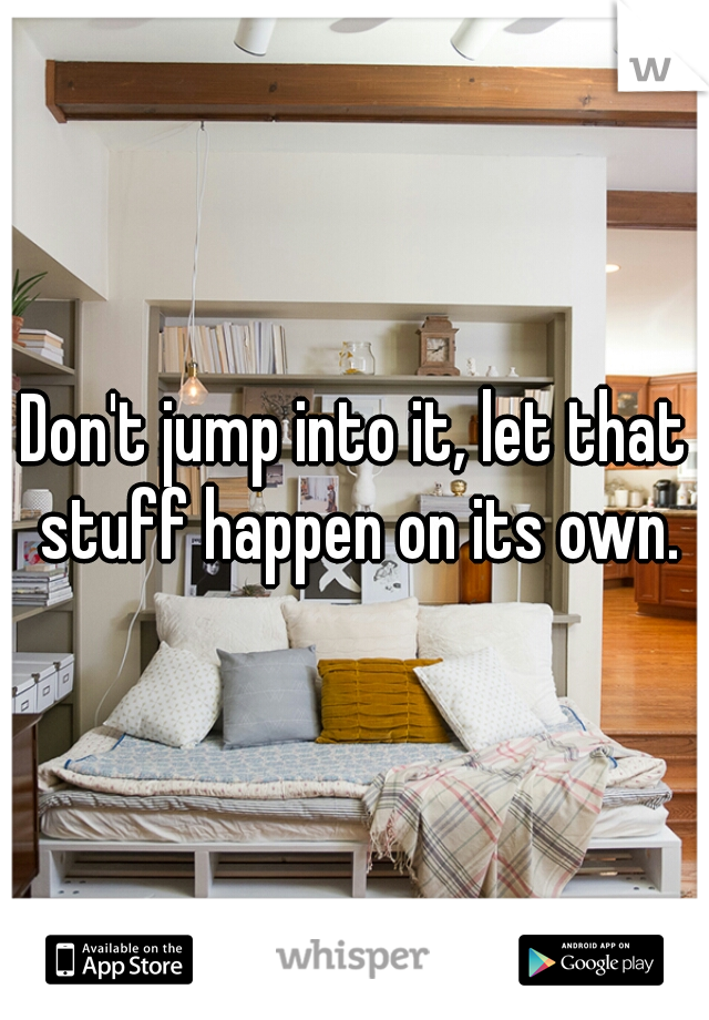 Don't jump into it, let that stuff happen on its own.