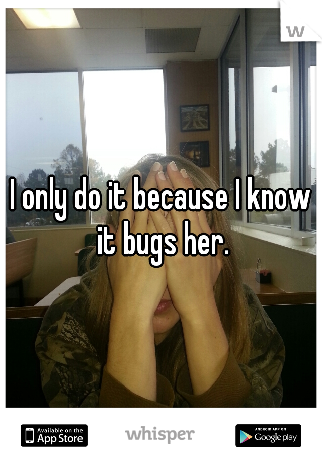 I only do it because I know it bugs her.