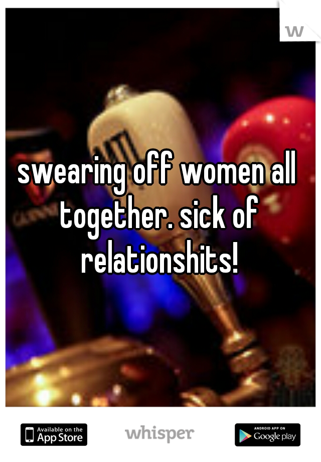 swearing off women all together. sick of relationshits!