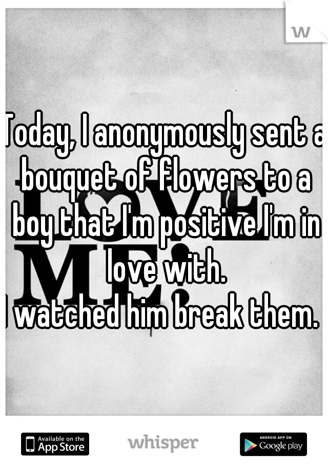 Today, I anonymously sent a bouquet of flowers to a boy that I'm positive I'm in love with.

I watched him break them. 